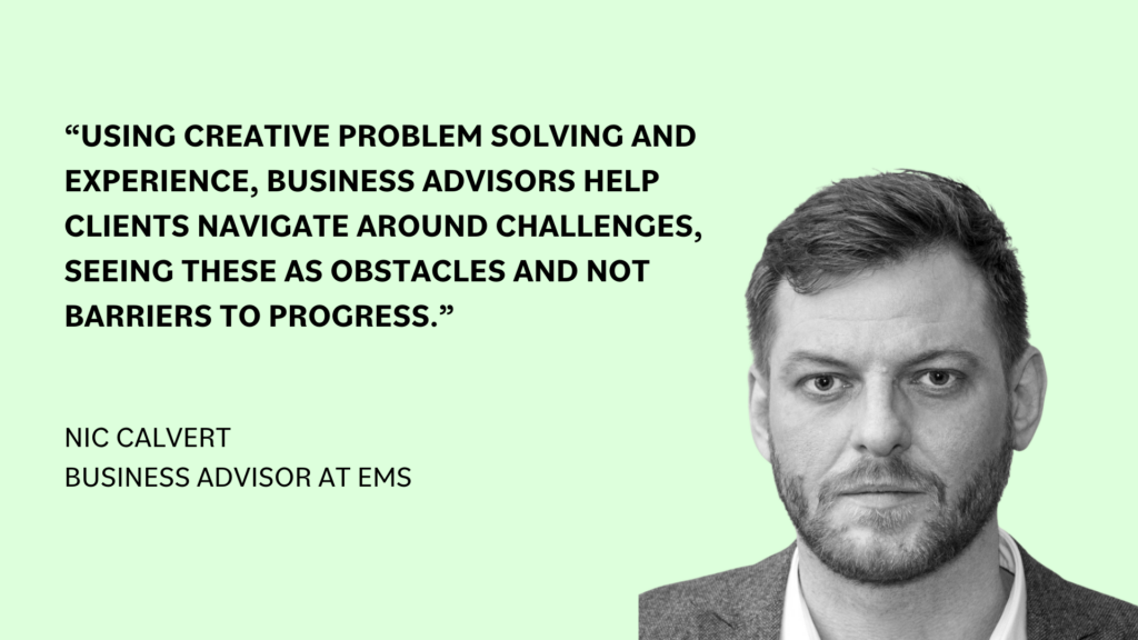 “Using creative problem solving and experience, business advisors help clients navigate around challenges, seeing these as obstacles and not barriers to progress,” Nic Calvert, business advisor at EMS.