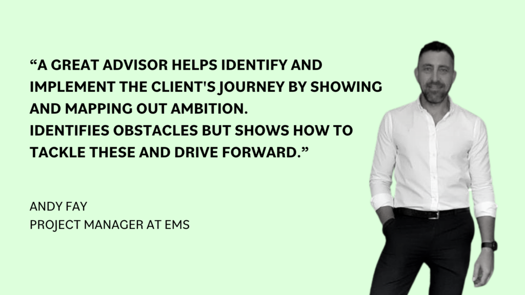 “A great advisor also helps identify and implement the client's journey by showing and mapping out ambition. Identifies obstacles but shows how to tackle these and drive forward,” Andy Fay, Project Manager at EMS.