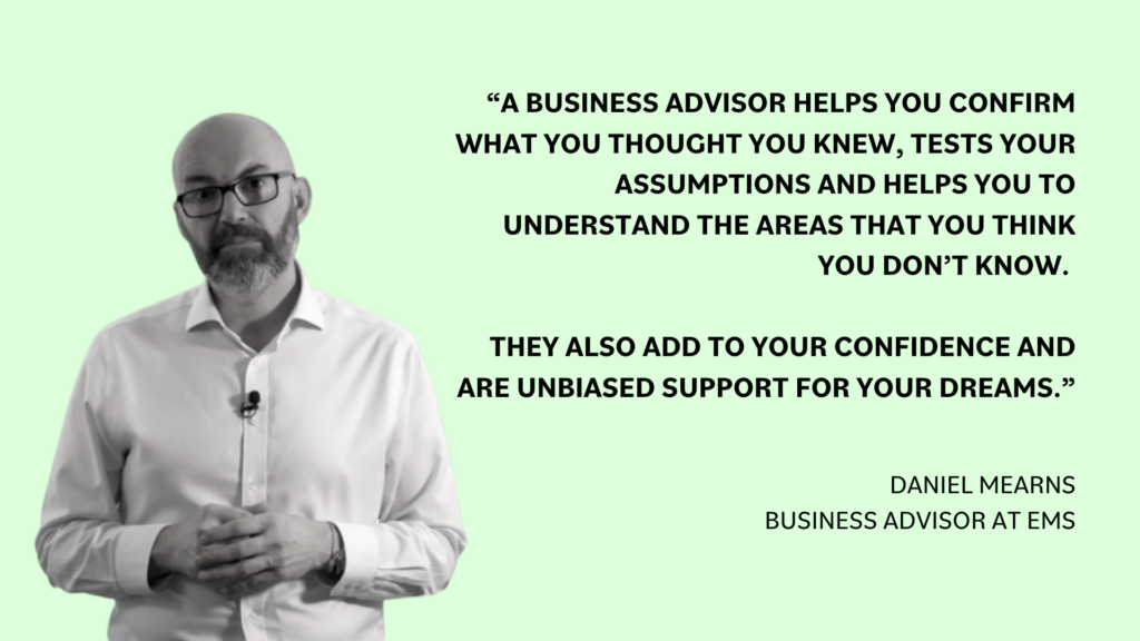 “A business advisor helps you confirm what you thought you knew, tests your assumptions and helps you to understand the areas that you think you don’t know, they also add to your confidence and are unbiased support for your dreams,“ Daniel Mearns, business advisor at EMS.